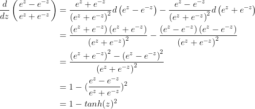 \begin{align*} \frac{d}{dz} \left ( \frac{e^{z}-e^{-z}}{e^{z}+e^{-z}} \right )&= \frac{e^{z}+e^{-z}}{\left ( e^{z}+e^{-z} \right )^2}d\left ( e^{z}-e^{-z} \right )-\frac{e^{z}-e^{-z}}{\left ( e^{z}+e^{-z} \right )^{2}}d\left ( e^{z}+e^{-z} \right )\\ &=\frac{\left ( e^{z}+e^{-z} \right )\left ( e^{z} +e^{-z}\right )}{\left ( e^{z} +e^{-z}\right )^{2}}- \frac{\left ( e^{z}-e^{-z} \right )\left ( e^{z} -e^{-z}\right )}{\left ( e^{z} +e^{-z}\right )^{2}}\\ &=\frac{\left ( e^{z}+e^{-z} \right )^2 - \left ( e^{z} -e^{-z}\right )^2}{\left ( e^{z} +e^{-z}\right )^{2}} \\ &= 1-(\frac{e^{z}-e^{-z}}{e^{z}+e^{-z}})^2 \\ &= 1-tanh(z)^2 \end{align*}